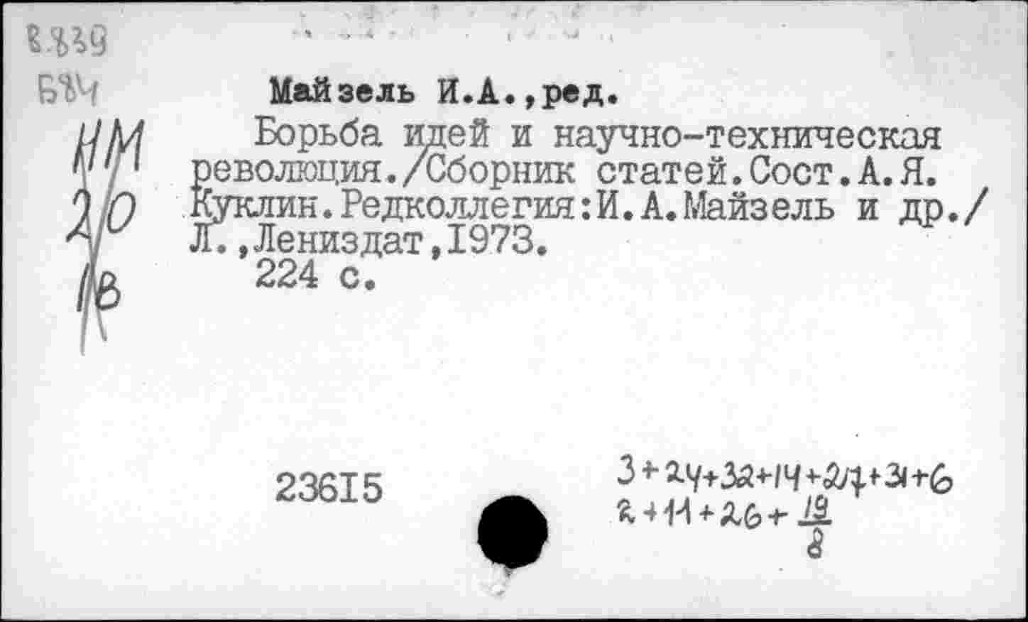 ﻿Ш9 №
Майзель И.А.,ред.
Борьба идей и научно-техническая революция./Сборник статей.Сост.А.Я. Куклин. Редколлегия: И. А. Майз ель и др./ Л.,Лениздат,1973.
224 с.
23615
Ь-Ж+Лб-г Д а